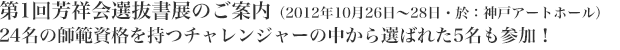 第1回芳祥会選抜書展のご案内(2012年10月26日~28日・於:神戸アートホール)24名の師範資格を持つチャレンジャーの中から選ばれた5名も参加!